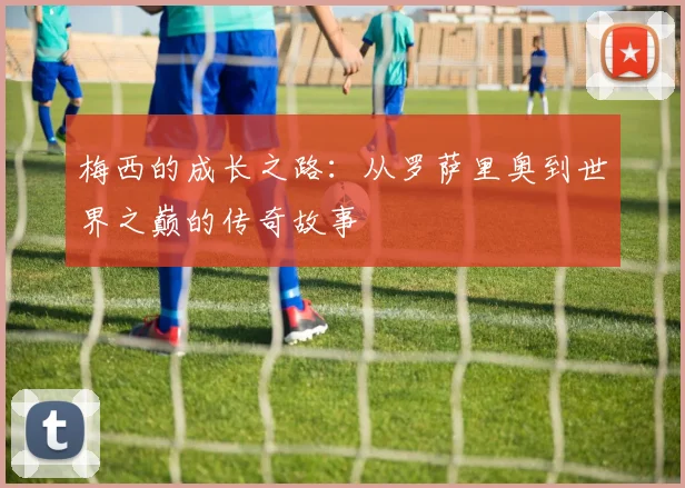 梅西的成长之路:从罗萨里奥到世界之巅的传奇故事