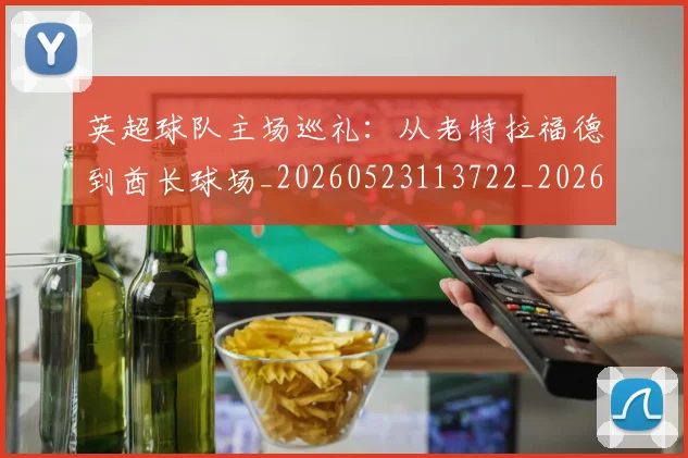 英超球队主场巡礼：从老特拉福德到酋长球场_20260523113722_20260702174237