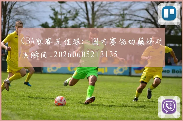 CBA联赛五佳球：国内赛场的巅峰对决瞬间_20260605213135