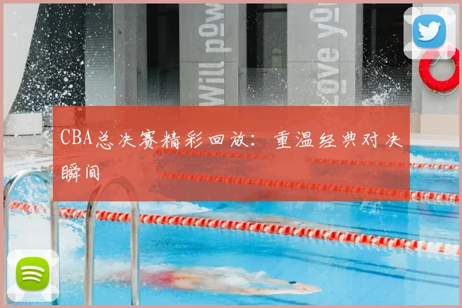 CBA总决赛精彩回放:重温经典对决瞬间