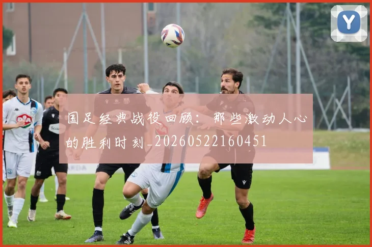 国足经典战役回顾:那些激动人心的胜利时刻_20260522160451
