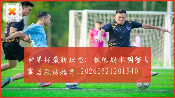 世界杯最新动态：教练战术调整与赛后采访精华_20260521201540