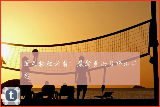 国足粉丝必看:最新资讯与评论汇总
