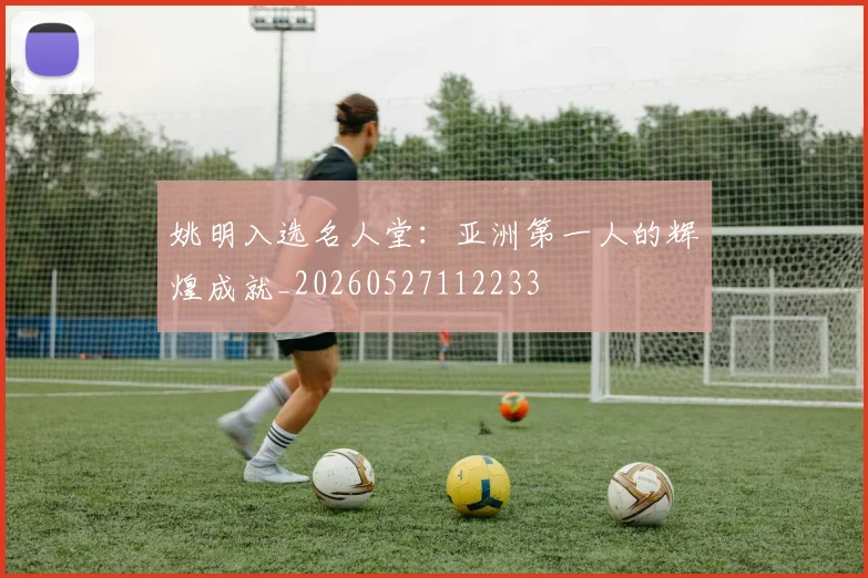 姚明入选名人堂：亚洲第一人的辉煌成就_20260527112233