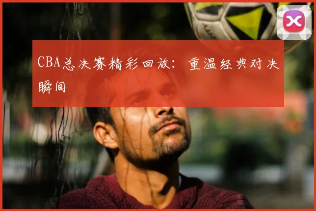 CBA总决赛精彩回放：重温经典对决瞬间