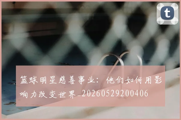 篮球明星慈善事业：他们如何用影响力改变世界_20260529200406