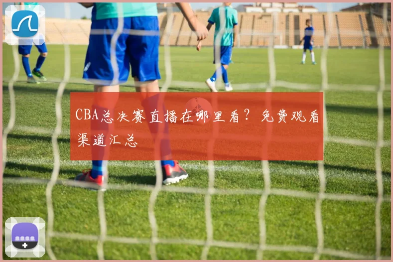 CBA总决赛直播在哪里看?免费观看渠道汇总